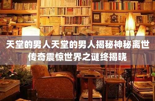天堂的男人天堂的男人揭秘神秘离世传奇震惊世界之谜终揭晓