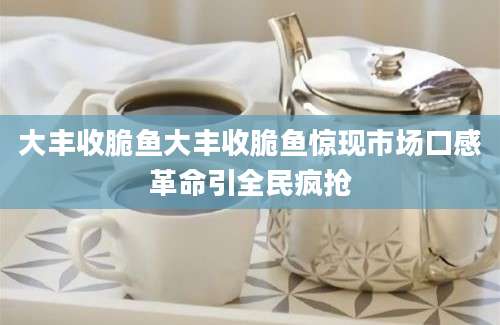 大丰收脆鱼大丰收脆鱼惊现市场口感革命引全民疯抢