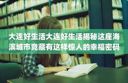 大连好生活大连好生活揭秘这座海滨城市竟藏有这样惊人的幸福密码