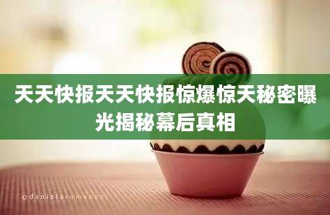 天天快报天天快报惊爆惊天秘密曝光揭秘幕后真相