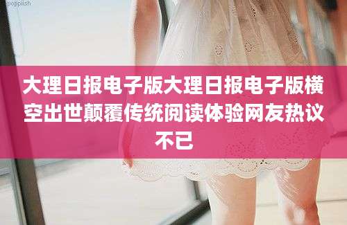 大理日报电子版大理日报电子版横空出世颠覆传统阅读体验网友热议不已