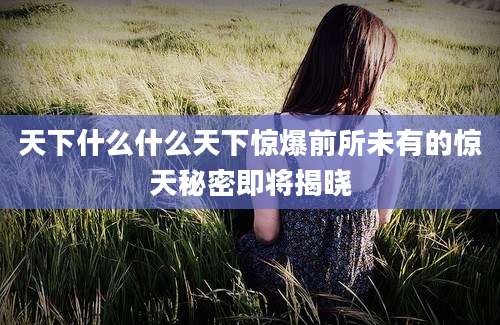 天下什么什么天下惊爆前所未有的惊天秘密即将揭晓