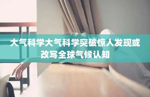 大气科学大气科学突破惊人发现或改写全球气候认知