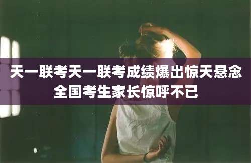 天一联考天一联考成绩爆出惊天悬念全国考生家长惊呼不已