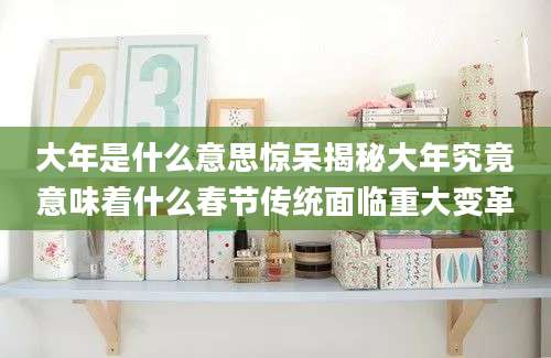 大年是什么意思惊呆揭秘大年究竟意味着什么春节传统面临重大变革