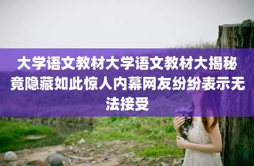 大学语文教材大学语文教材大揭秘竟隐藏如此惊人内幕网友纷纷表示无法接受