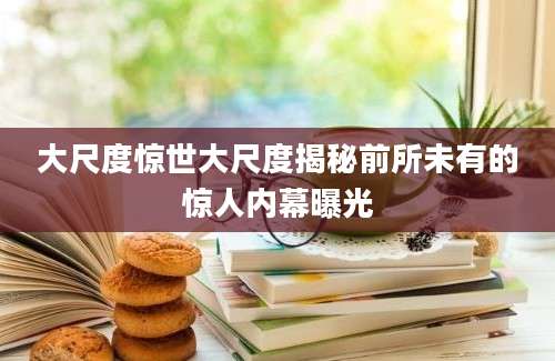 大尺度惊世大尺度揭秘前所未有的惊人内幕曝光
