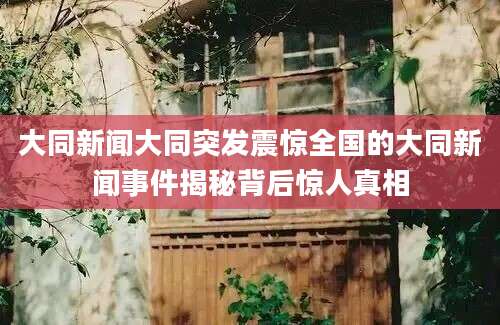 大同新闻大同突发震惊全国的大同新闻事件揭秘背后惊人真相