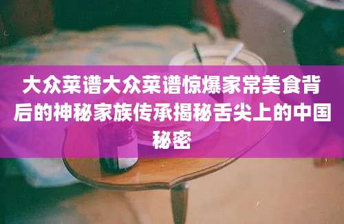大众菜谱大众菜谱惊爆家常美食背后的神秘家族传承揭秘舌尖上的中国秘密