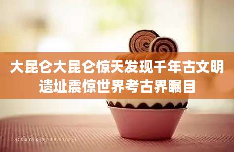 大昆仑大昆仑惊天发现千年古文明遗址震惊世界考古界瞩目