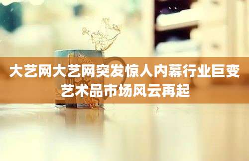 大艺网大艺网突发惊人内幕行业巨变艺术品市场风云再起