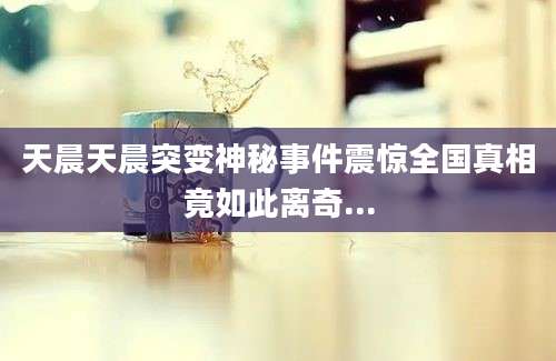 天晨天晨突变神秘事件震惊全国真相竟如此离奇...