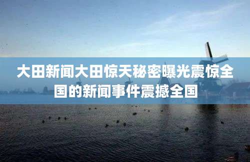 大田新闻大田惊天秘密曝光震惊全国的新闻事件震撼全国
