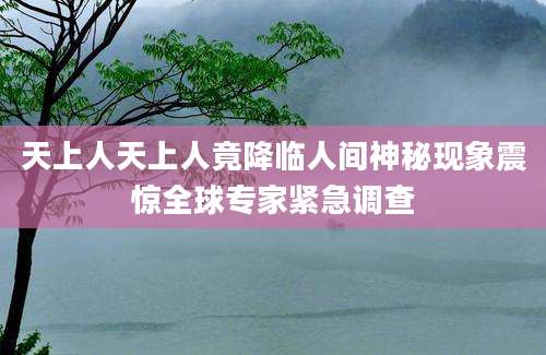 天上人天上人竟降临人间神秘现象震惊全球专家紧急调查