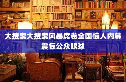 大搜索大搜索风暴席卷全国惊人内幕震惊公众眼球