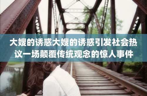 大嫂的诱惑大嫂的诱惑引发社会热议一场颠覆传统观念的惊人事件