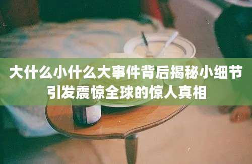 大什么小什么大事件背后揭秘小细节引发震惊全球的惊人真相
