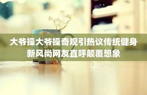 大爷操大爷操奇观引热议传统健身新风尚网友直呼颠覆想象