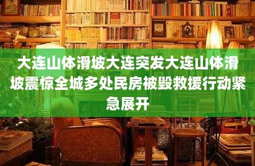大连山体滑坡大连突发大连山体滑坡震惊全城多处民房被毁救援行动紧急展开