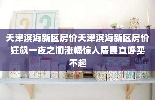 天津滨海新区房价天津滨海新区房价狂飙一夜之间涨幅惊人居民直呼买不起