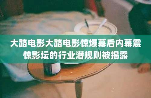 大路电影大路电影惊爆幕后内幕震惊影坛的行业潜规则被揭露