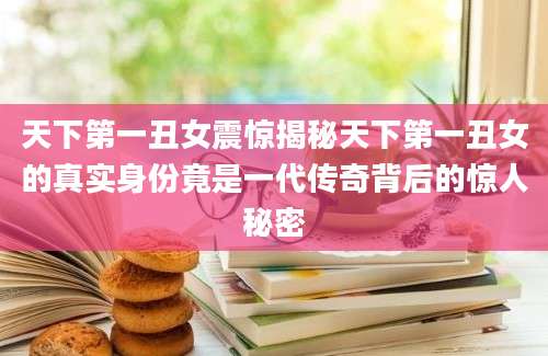 天下第一丑女震惊揭秘天下第一丑女的真实身份竟是一代传奇背后的惊人秘密