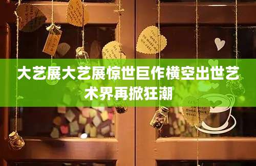 大艺展大艺展惊世巨作横空出世艺术界再掀狂潮