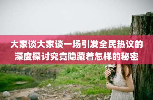大家谈大家谈一场引发全民热议的深度探讨究竟隐藏着怎样的秘密