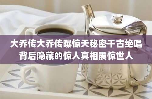 大乔传大乔传曝惊天秘密千古绝唱背后隐藏的惊人真相震惊世人