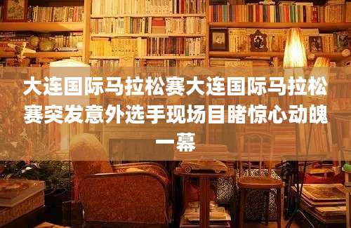 大连国际马拉松赛大连国际马拉松赛突发意外选手现场目睹惊心动魄一幕