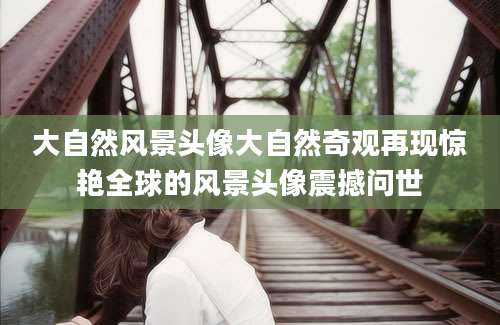大自然风景头像大自然奇观再现惊艳全球的风景头像震撼问世