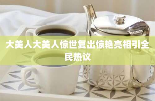 大美人大美人惊世复出惊艳亮相引全民热议