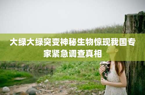 大绿大绿突变神秘生物惊现我国专家紧急调查真相