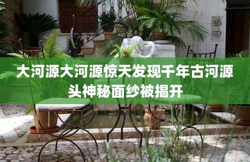 大河源大河源惊天发现千年古河源头神秘面纱被揭开