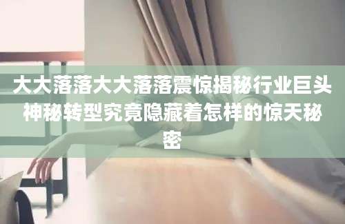 大大落落大大落落震惊揭秘行业巨头神秘转型究竟隐藏着怎样的惊天秘密