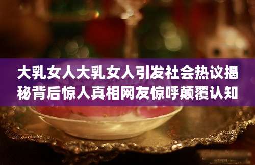 大乳女人大乳女人引发社会热议揭秘背后惊人真相网友惊呼颠覆认知