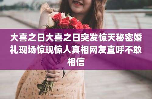 大喜之日大喜之日突发惊天秘密婚礼现场惊现惊人真相网友直呼不敢相信