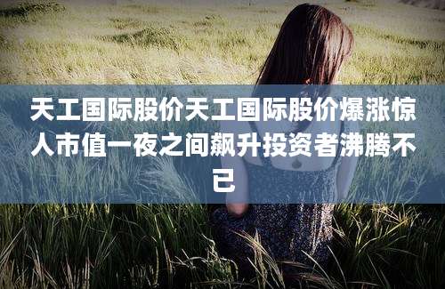 天工国际股价天工国际股价爆涨惊人市值一夜之间飙升投资者沸腾不已