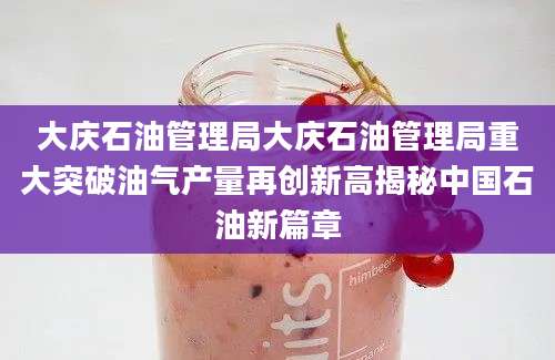 大庆石油管理局大庆石油管理局重大突破油气产量再创新高揭秘中国石油新篇章