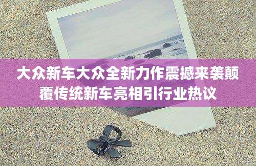 大众新车大众全新力作震撼来袭颠覆传统新车亮相引行业热议