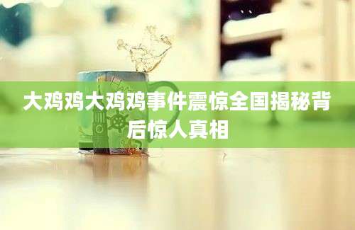 大鸡鸡大鸡鸡事件震惊全国揭秘背后惊人真相