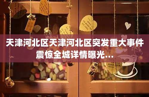 天津河北区天津河北区突发重大事件震惊全城详情曝光...
