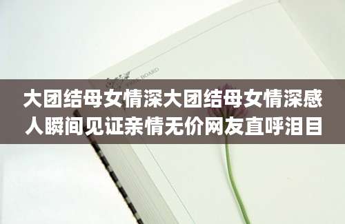 大团结母女情深大团结母女情深感人瞬间见证亲情无价网友直呼泪目