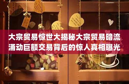 大宗贸易惊世大揭秘大宗贸易暗流涌动巨额交易背后的惊人真相曝光
