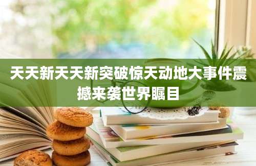 天天新天天新突破惊天动地大事件震撼来袭世界瞩目