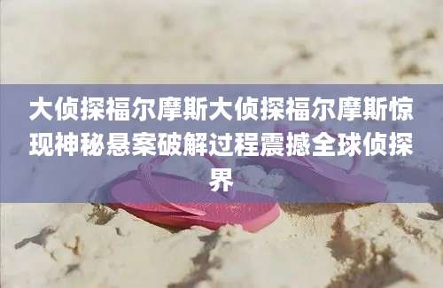 大侦探福尔摩斯大侦探福尔摩斯惊现神秘悬案破解过程震撼全球侦探界