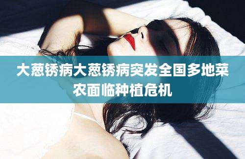 大葱锈病大葱锈病突发全国多地菜农面临种植危机