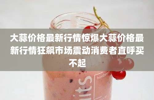 大蒜价格最新行情惊爆大蒜价格最新行情狂飙市场震动消费者直呼买不起