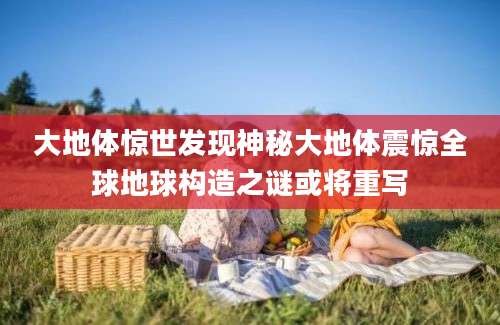 大地体惊世发现神秘大地体震惊全球地球构造之谜或将重写