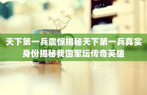 天下第一兵震惊揭秘天下第一兵真实身份揭秘我国军坛传奇英雄